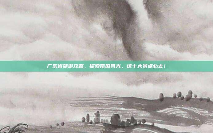 广东省旅游攻略，探索南国风光，这十大景点必去！