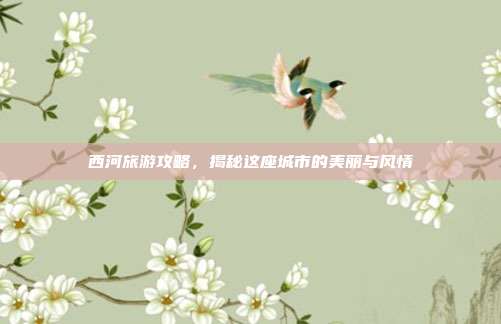 西河旅游攻略，揭秘这座城市的美丽与风情