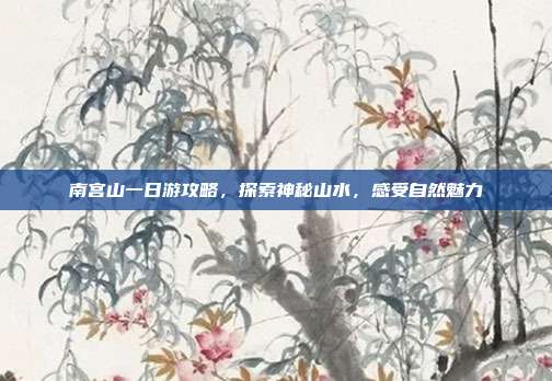 南宫山一日游攻略，探索神秘山水，感受自然魅力