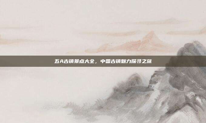 五A古镇景点大全，中国古镇魅力探寻之旅