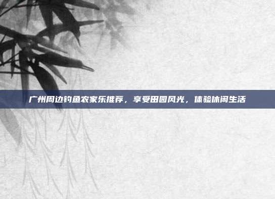 广州周边钓鱼农家乐推荐，享受田园风光，体验休闲生活