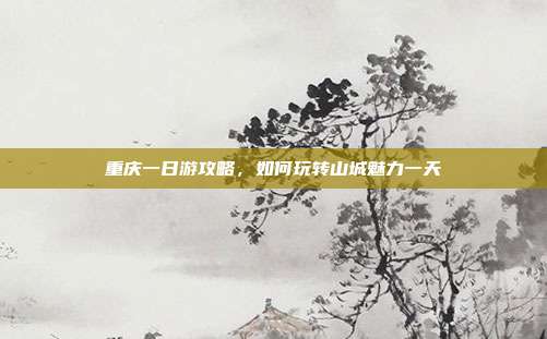 重庆一日游攻略，如何玩转山城魅力一天