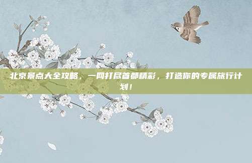 北京景点大全攻略，一网打尽首都精彩，打造你的专属旅行计划！