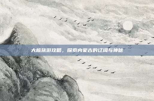 大板旅游攻略，探索内蒙古的辽阔与神秘