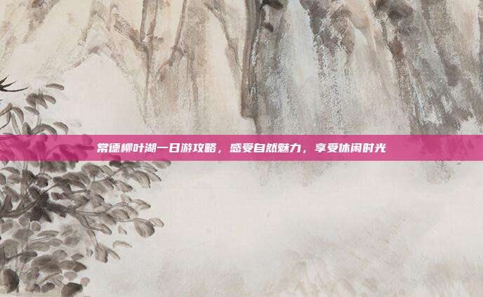 常德柳叶湖一日游攻略，感受自然魅力，享受休闲时光
