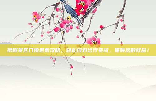 携程景区门票退票攻略，轻松应对出行变故，保障您的权益！
