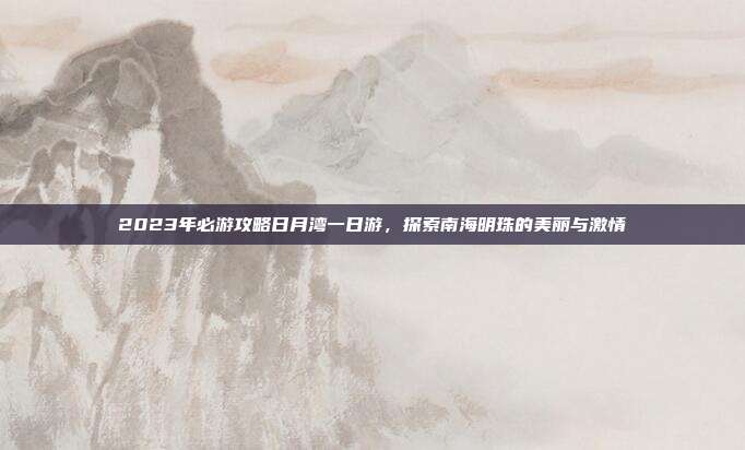 2023年必游攻略日月湾一日游，探索南海明珠的美丽与激情