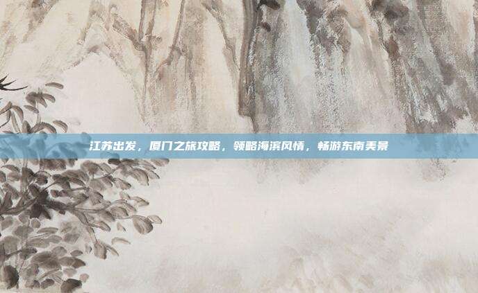 江苏出发，厦门之旅攻略，领略海滨风情，畅游东南美景