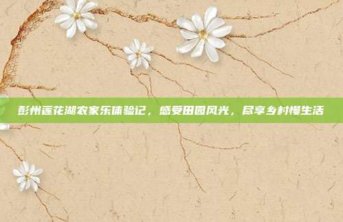 彭州莲花湖农家乐体验记，感受田园风光，尽享乡村慢生活