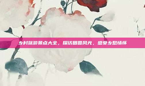 乡村旅游景点大全，探访田园风光，感受乡愁情怀