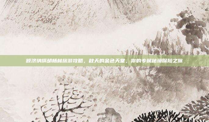 额济纳旗胡杨林旅游攻略，秋天的金色天堂，你的专属秘境探险之旅