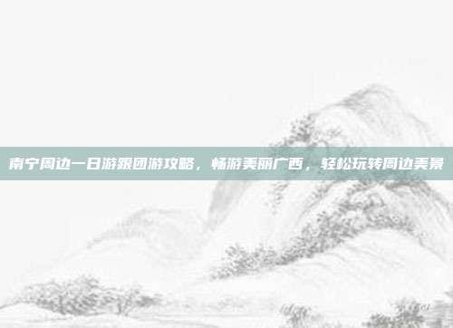 南宁周边一日游跟团游攻略，畅游美丽广西，轻松玩转周边美景