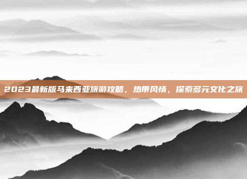 2023最新版马来西亚旅游攻略，热带风情，探索多元文化之旅