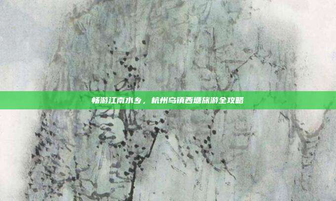 畅游江南水乡，杭州乌镇西塘旅游全攻略