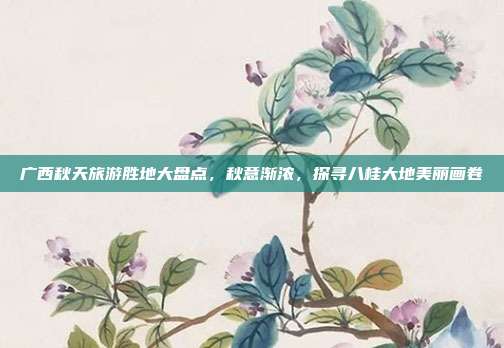 广西秋天旅游胜地大盘点，秋意渐浓，探寻八桂大地美丽画卷