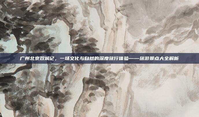 广州北京双城记，一场文化与自然的深度旅行体验——旅游景点大全解析