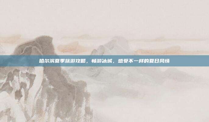 哈尔滨夏季旅游攻略，畅游冰城，感受不一样的夏日风情