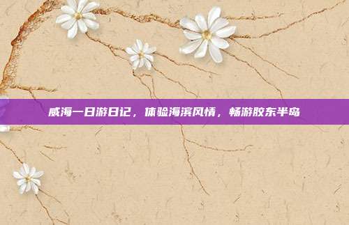 威海一日游日记，体验海滨风情，畅游胶东半岛