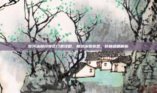 蛟河冰湖沟景区门票攻略，畅游冰雪奇观，价格透明解析