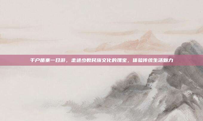 千户苗寨一日游，走进少数民族文化的瑰宝，体验传统生活魅力
