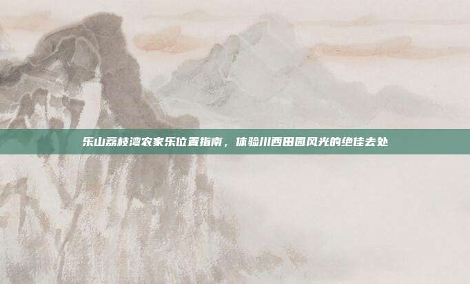乐山荔枝湾农家乐位置指南，体验川西田园风光的绝佳去处