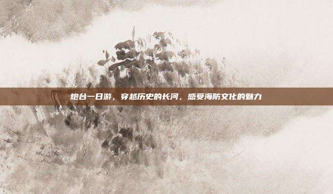 炮台一日游，穿越历史的长河，感受海防文化的魅力