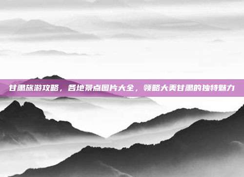 甘肃旅游攻略，各地景点图片大全，领略大美甘肃的独特魅力