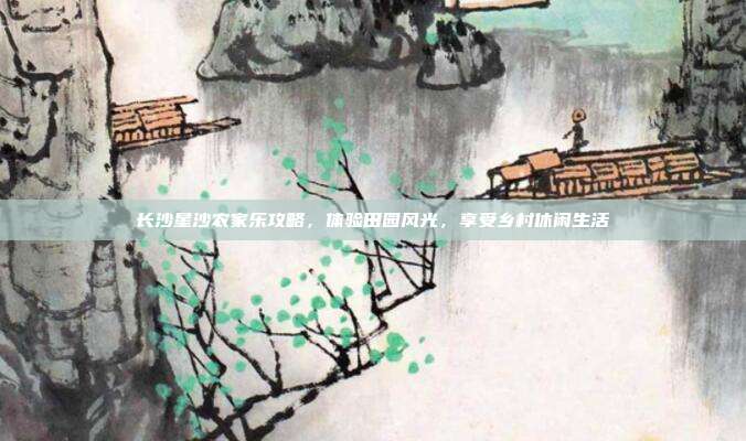 长沙星沙农家乐攻略，体验田园风光，享受乡村休闲生活