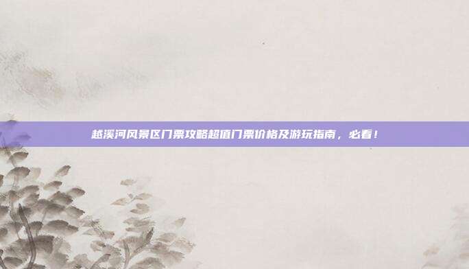 越溪河风景区门票攻略超值门票价格及游玩指南，必看！