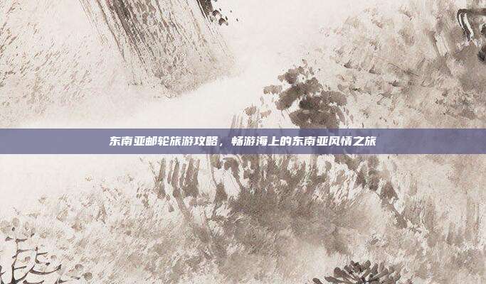 东南亚邮轮旅游攻略，畅游海上的东南亚风情之旅