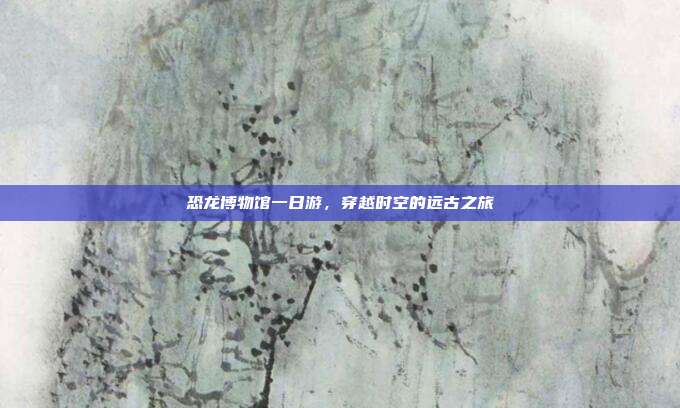 恐龙博物馆一日游，穿越时空的远古之旅
