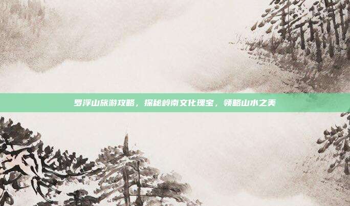 罗浮山旅游攻略，探秘岭南文化瑰宝，领略山水之美