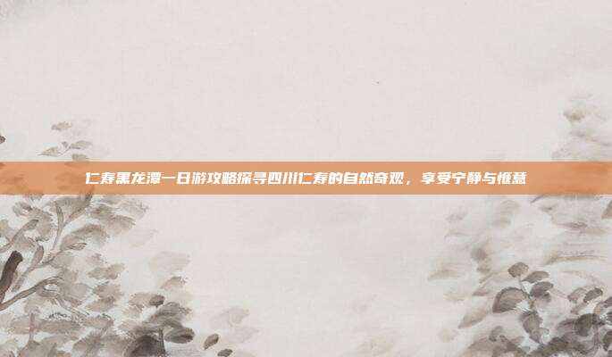 仁寿黑龙潭一日游攻略探寻四川仁寿的自然奇观，享受宁静与惬意