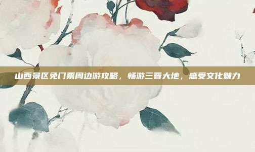山西景区免门票周边游攻略，畅游三晋大地，感受文化魅力