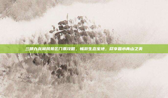 三明九龙湖风景区门票攻略，畅游生态宝地，尽享碧水青山之美