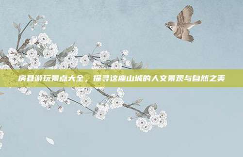 房县游玩景点大全，探寻这座山城的人文景观与自然之美