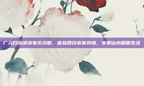 广元白龙湖农家乐攻略，体验四川农家风情，享受山水田园生活