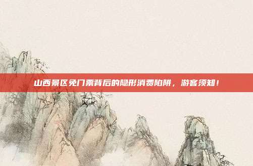山西景区免门票背后的隐形消费陷阱，游客须知！