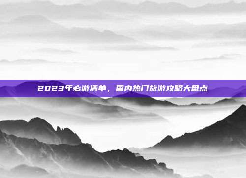 2023年必游清单，国内热门旅游攻略大盘点