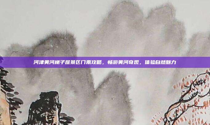 河津黄河梯子崖景区门票攻略，畅游黄河奇观，体验自然魅力
