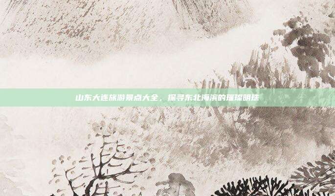 山东大连旅游景点大全，探寻东北海滨的璀璨明珠