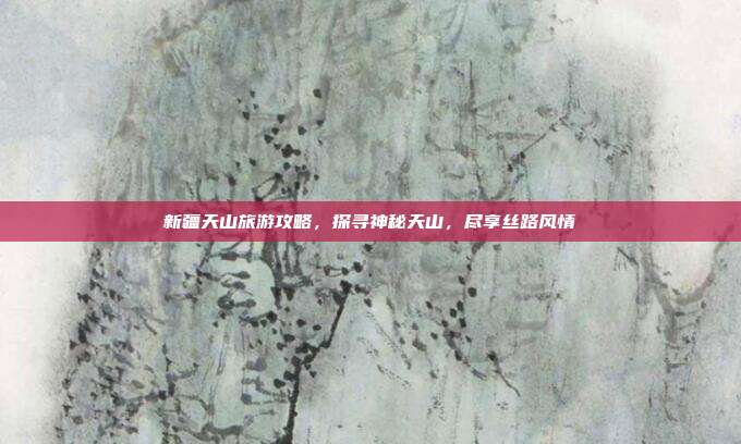 新疆天山旅游攻略，探寻神秘天山，尽享丝路风情