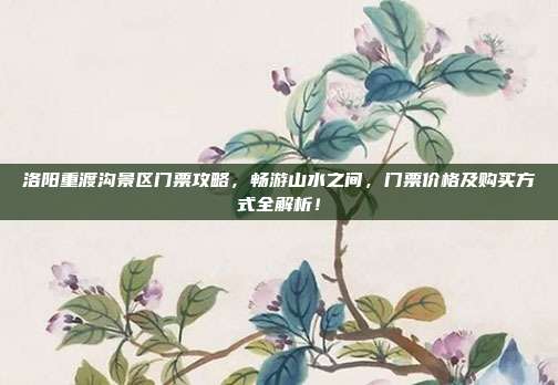 洛阳重渡沟景区门票攻略，畅游山水之间，门票价格及购买方式全解析！