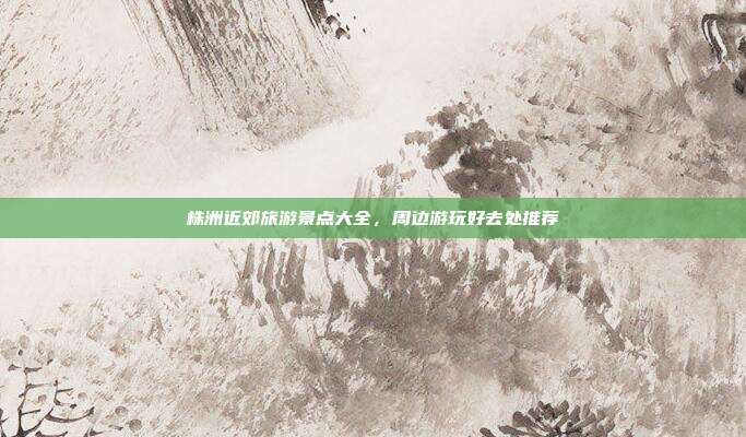 株洲近郊旅游景点大全，周边游玩好去处推荐