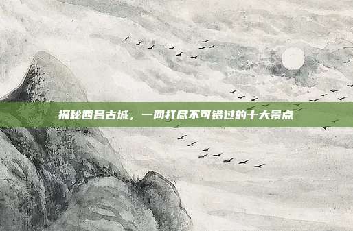 探秘西昌古城，一网打尽不可错过的十大景点