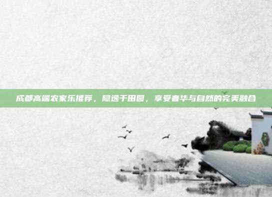 成都高端农家乐推荐，隐逸于田园，享受奢华与自然的完美融合