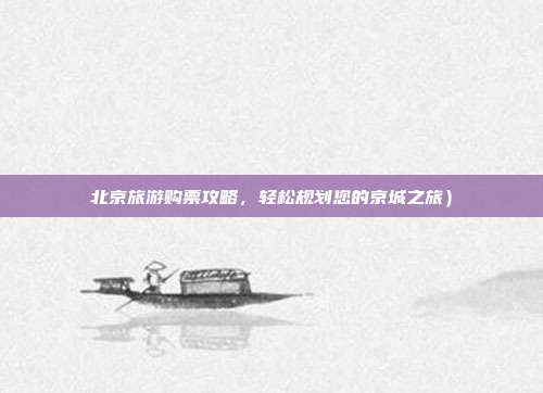 北京旅游购票攻略，轻松规划您的京城之旅）