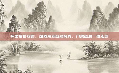 怀柔景区攻略，探索京郊自然风光，门票信息一览无遗