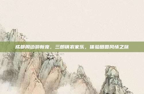 成都周边游新宠，三郎镇农家乐，体验田园风情之旅