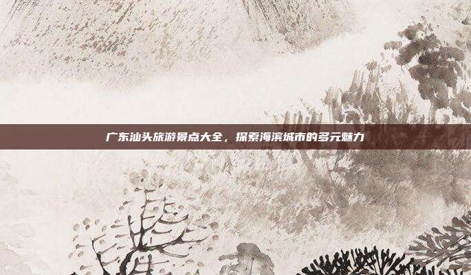 广东汕头旅游景点大全，探索海滨城市的多元魅力